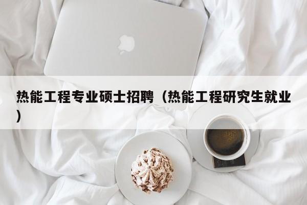 热能工程专业硕士招聘（热能工程研究生就业）-第1张图片-公办高校硕士招聘信息-最新高校硕士招聘信息-公办高校招聘条件