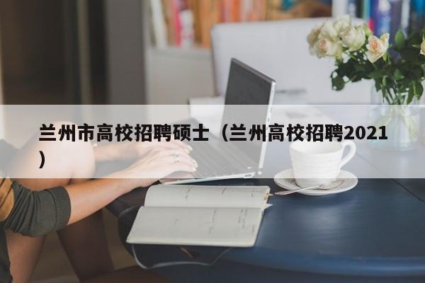 兰州市高校招聘硕士（兰州高校招聘2021）-第1张图片-公办高校硕士招聘信息-最新高校硕士招聘信息-公办高校招聘条件