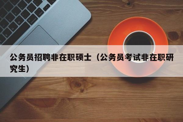 公务员招聘非在职硕士（公务员考试非在职研究生）-第1张图片-公办高校硕士招聘信息-最新高校硕士招聘信息-公办高校招聘条件