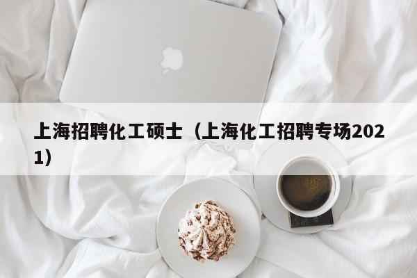 上海招聘化工硕士（上海化工招聘专场2021）-第1张图片-公办高校硕士招聘信息-最新高校硕士招聘信息-公办高校招聘条件