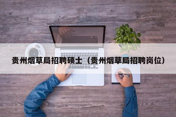 贵州烟草局招聘硕士（贵州烟草局招聘岗位）-第1张图片-公办高校硕士招聘信息-最新高校硕士招聘信息-公办高校招聘条件