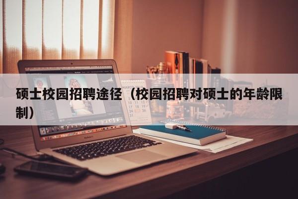 硕士校园招聘途径（校园招聘对硕士的年龄限制）-第1张图片-公办高校硕士招聘信息-最新高校硕士招聘信息-公办高校招聘条件