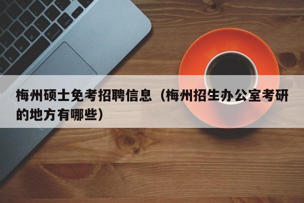 梅州硕士免考招聘信息（梅州招生办公室考研的地方有哪些）-第1张图片-公办高校硕士招聘信息-最新高校硕士招聘信息-公办高校招聘条件