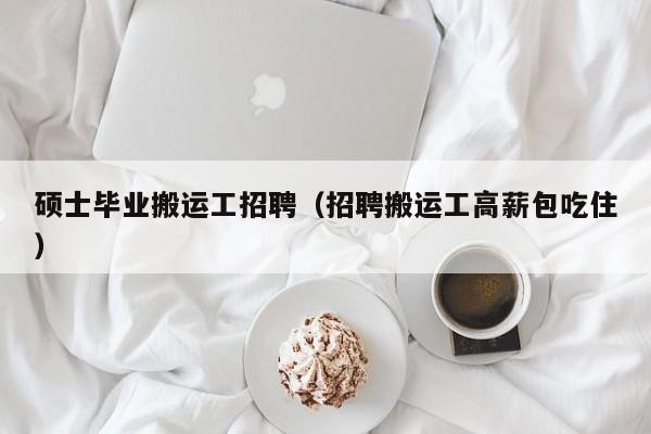 硕士毕业搬运工招聘（招聘搬运工高薪包吃住）-第1张图片-公办高校硕士招聘信息-最新高校硕士招聘信息-公办高校招聘条件