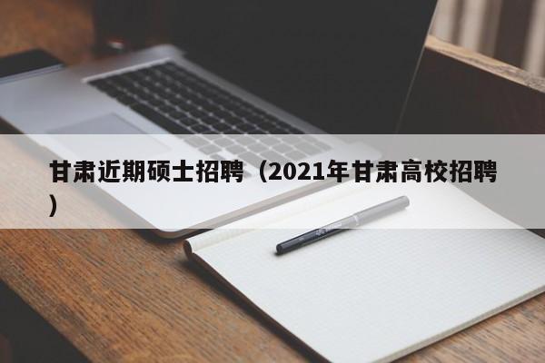 甘肃近期硕士招聘（2021年甘肃高校招聘）-第1张图片-公办高校硕士招聘信息-最新高校硕士招聘信息-公办高校招聘条件
