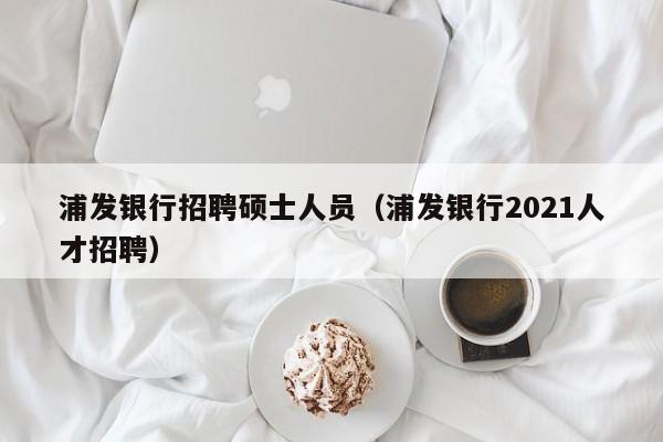 浦发银行招聘硕士人员（浦发银行2021人才招聘）-第1张图片-公办高校硕士招聘信息-最新高校硕士招聘信息-公办高校招聘条件