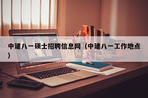 中建八一硕士招聘信息网（中建八一工作地点）-第1张图片-公办高校硕士招聘信息-最新高校硕士招聘信息-公办高校招聘条件