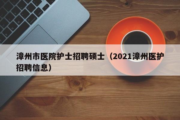 漳州市医院护士招聘硕士（2021漳州医护招聘信息）-第1张图片-公办高校硕士招聘信息-最新高校硕士招聘信息-公办高校招聘条件