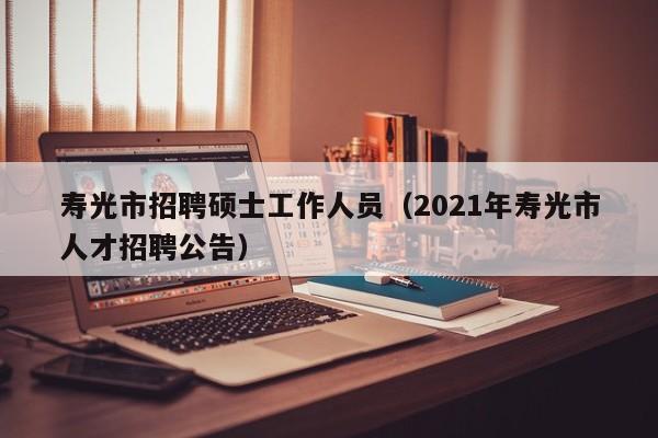寿光市招聘硕士工作人员（2021年寿光市人才招聘公告）-第1张图片-公办高校硕士招聘信息-最新高校硕士招聘信息-公办高校招聘条件