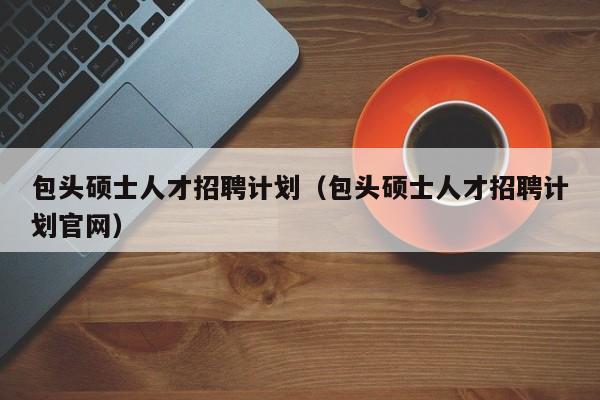包头硕士人才招聘计划（包头硕士人才招聘计划官网）-第1张图片-公办高校硕士招聘信息-最新高校硕士招聘信息-公办高校招聘条件