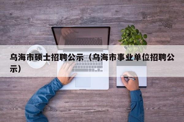 乌海市硕士招聘公示（乌海市事业单位招聘公示）-第1张图片-公办高校硕士招聘信息-最新高校硕士招聘信息-公办高校招聘条件