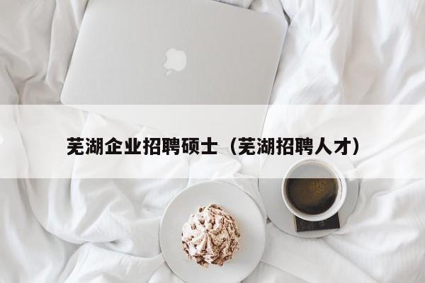 芜湖企业招聘硕士（芜湖招聘人才）-第1张图片-公办高校硕士招聘信息-最新高校硕士招聘信息-公办高校招聘条件