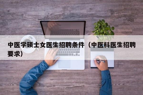 中医学硕士女医生招聘条件（中医科医生招聘要求）-第1张图片-公办高校硕士招聘信息-最新高校硕士招聘信息-公办高校招聘条件