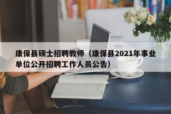 康保县硕士招聘教师（康保县2021年事业单位公开招聘工作人员公告）-第1张图片-公办高校硕士招聘信息-最新高校硕士招聘信息-公办高校招聘条件