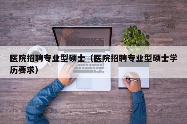 医院招聘专业型硕士（医院招聘专业型硕士学历要求）-第1张图片-公办高校硕士招聘信息-最新高校硕士招聘信息-公办高校招聘条件