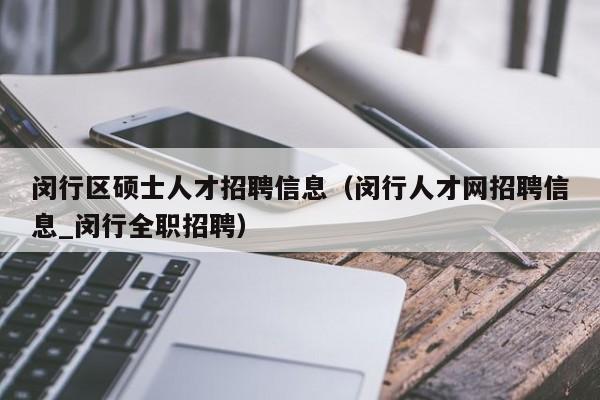 闵行区硕士人才招聘信息（闵行人才网招聘信息_闵行全职招聘）-第1张图片-公办高校硕士招聘信息-最新高校硕士招聘信息-公办高校招聘条件
