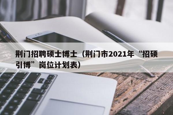 荆门招聘硕士博士（荆门市2021年“招硕引博”岗位计划表）-第1张图片-公办高校硕士招聘信息-最新高校硕士招聘信息-公办高校招聘条件