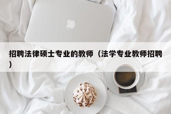 招聘法律硕士专业的教师（法学专业教师招聘）-第1张图片-公办高校硕士招聘信息-最新高校硕士招聘信息-公办高校招聘条件
