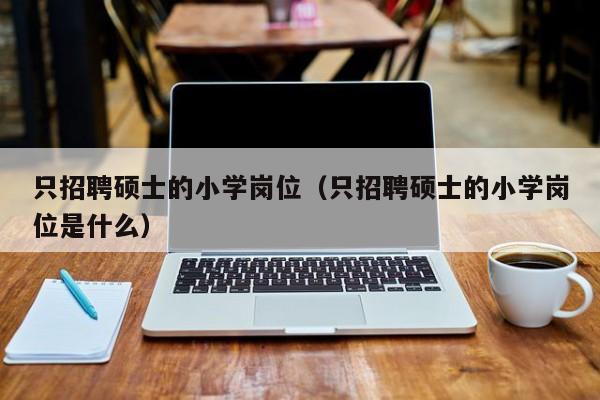 只招聘硕士的小学岗位（只招聘硕士的小学岗位是什么）-第1张图片-公办高校硕士招聘信息-最新高校硕士招聘信息-公办高校招聘条件