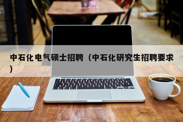 中石化电气硕士招聘（中石化研究生招聘要求）-第1张图片-公办高校硕士招聘信息-最新高校硕士招聘信息-公办高校招聘条件