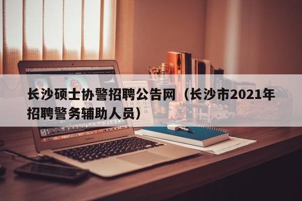 长沙硕士协警招聘公告网（长沙市2021年招聘警务辅助人员）-第1张图片-公办高校硕士招聘信息-最新高校硕士招聘信息-公办高校招聘条件