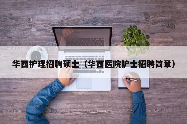华西护理招聘硕士（华西医院护士招聘简章）-第1张图片-公办高校硕士招聘信息-最新高校硕士招聘信息-公办高校招聘条件