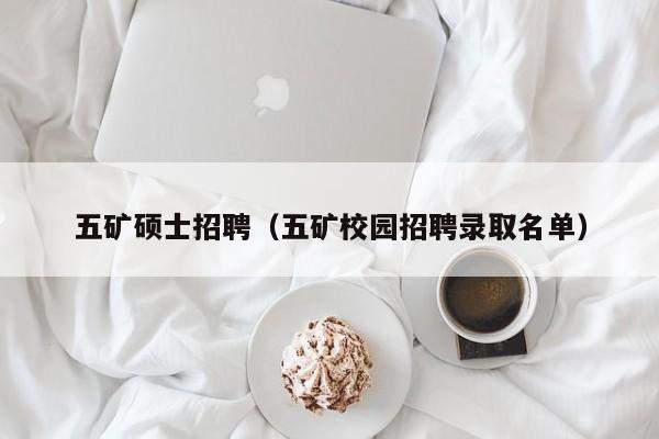 五矿硕士招聘（五矿校园招聘录取名单）-第1张图片-公办高校硕士招聘信息-最新高校硕士招聘信息-公办高校招聘条件