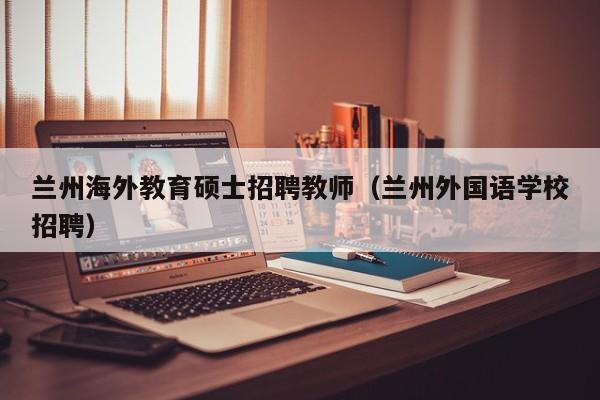 兰州海外教育硕士招聘教师（兰州外国语学校招聘）-第1张图片-公办高校硕士招聘信息-最新高校硕士招聘信息-公办高校招聘条件