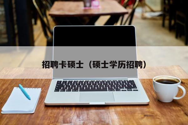 招聘卡硕士（硕士学历招聘）-第1张图片-公办高校硕士招聘信息-最新高校硕士招聘信息-公办高校招聘条件