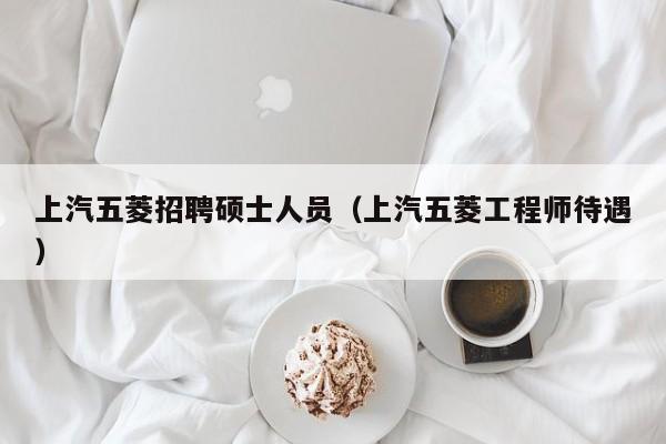 上汽五菱招聘硕士人员（上汽五菱工程师待遇）-第1张图片-公办高校硕士招聘信息-最新高校硕士招聘信息-公办高校招聘条件