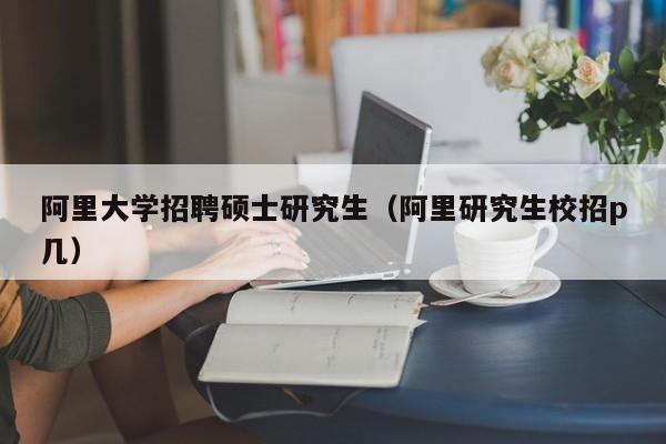 阿里大学招聘硕士研究生（阿里研究生校招p几）-第1张图片-公办高校硕士招聘信息-最新高校硕士招聘信息-公办高校招聘条件
