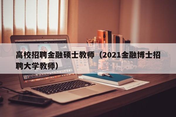 高校招聘金融硕士教师（2021金融博士招聘大学教师）-第1张图片-公办高校硕士招聘信息-最新高校硕士招聘信息-公办高校招聘条件