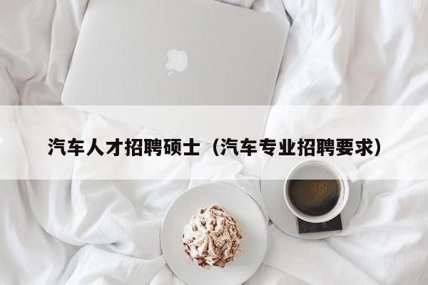 汽车人才招聘硕士（汽车专业招聘要求）-第1张图片-公办高校硕士招聘信息-最新高校硕士招聘信息-公办高校招聘条件