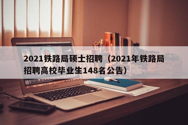2021铁路局硕士招聘（2021年铁路局招聘高校毕业生148名公告）-第1张图片-公办高校硕士招聘信息-最新高校硕士招聘信息-公办高校招聘条件
