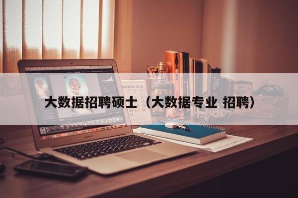 大数据招聘硕士（大数据专业 招聘）-第1张图片-公办高校硕士招聘信息-最新高校硕士招聘信息-公办高校招聘条件
