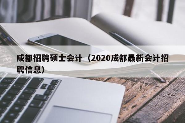 成都招聘硕士会计（2020成都最新会计招聘信息）-第1张图片-公办高校硕士招聘信息-最新高校硕士招聘信息-公办高校招聘条件