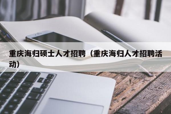 重庆海归硕士人才招聘（重庆海归人才招聘活动）-第1张图片-公办高校硕士招聘信息-最新高校硕士招聘信息-公办高校招聘条件