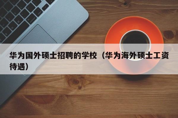 华为国外硕士招聘的学校（华为海外硕士工资待遇）-第1张图片-公办高校硕士招聘信息-最新高校硕士招聘信息-公办高校招聘条件