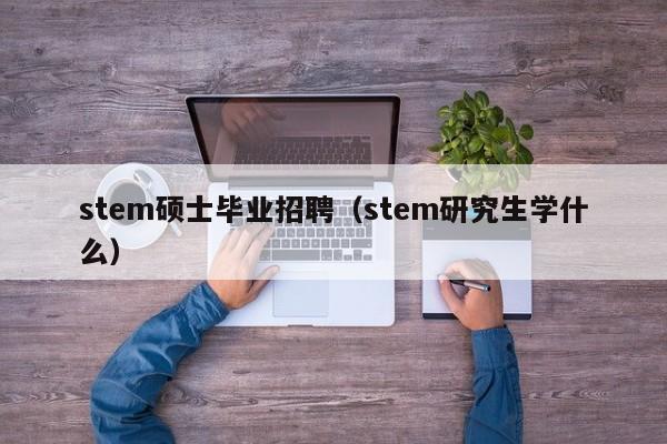 stem硕士毕业招聘（stem研究生学什么）-第1张图片-公办高校硕士招聘信息-最新高校硕士招聘信息-公办高校招聘条件