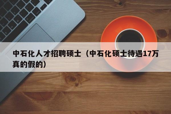 中石化人才招聘硕士（中石化硕士待遇17万真的假的）-第1张图片-公办高校硕士招聘信息-最新高校硕士招聘信息-公办高校招聘条件