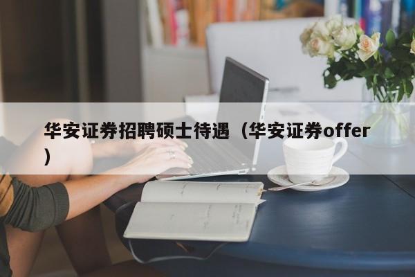 华安证券招聘硕士待遇（华安证券offer）-第1张图片-公办高校硕士招聘信息-最新高校硕士招聘信息-公办高校招聘条件