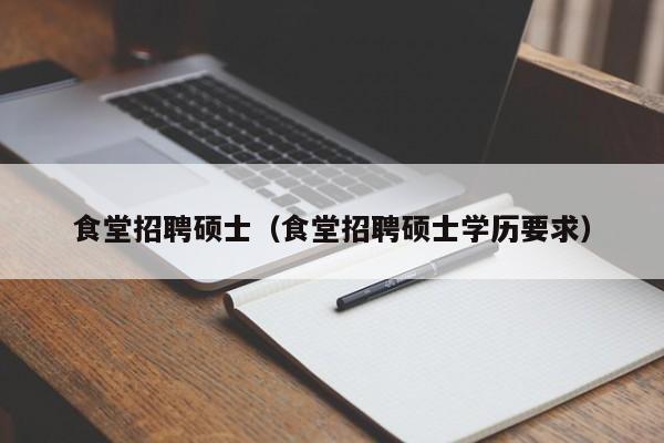 食堂招聘硕士（食堂招聘硕士学历要求）-第1张图片-公办高校硕士招聘信息-最新高校硕士招聘信息-公办高校招聘条件