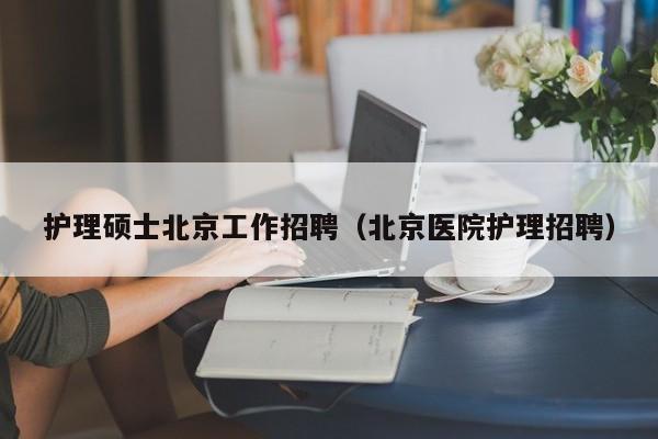 护理硕士北京工作招聘（北京医院护理招聘）-第1张图片-公办高校硕士招聘信息-最新高校硕士招聘信息-公办高校招聘条件