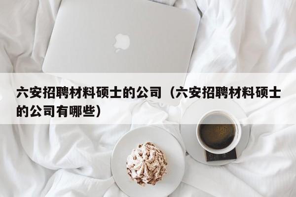 六安招聘材料硕士的公司（六安招聘材料硕士的公司有哪些）-第1张图片-公办高校硕士招聘信息-最新高校硕士招聘信息-公办高校招聘条件