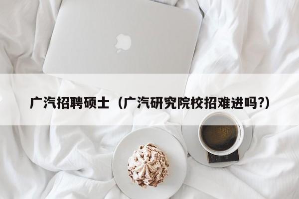 广汽招聘硕士（广汽研究院校招难进吗?）-第1张图片-公办高校硕士招聘信息-最新高校硕士招聘信息-公办高校招聘条件