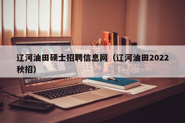 辽河油田硕士招聘信息网（辽河油田2022秋招）-第1张图片-公办高校硕士招聘信息-最新高校硕士招聘信息-公办高校招聘条件