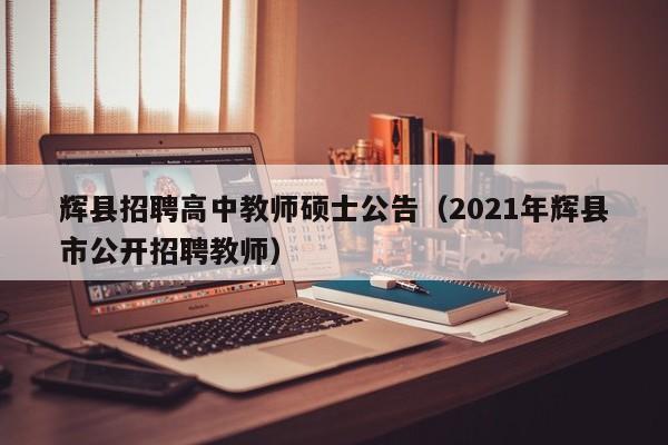 辉县招聘高中教师硕士公告（2021年辉县市公开招聘教师）-第1张图片-公办高校硕士招聘信息-最新高校硕士招聘信息-公办高校招聘条件