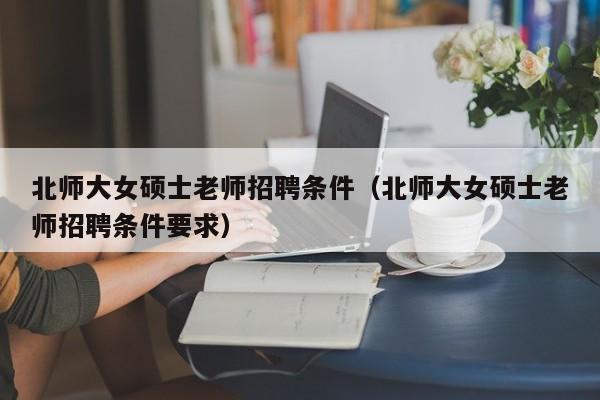 北师大女硕士老师招聘条件（北师大女硕士老师招聘条件要求）-第1张图片-公办高校硕士招聘信息-最新高校硕士招聘信息-公办高校招聘条件