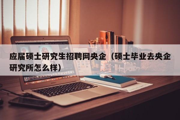 应届硕士研究生招聘网央企（硕士毕业去央企研究所怎么样）-第1张图片-公办高校硕士招聘信息-最新高校硕士招聘信息-公办高校招聘条件