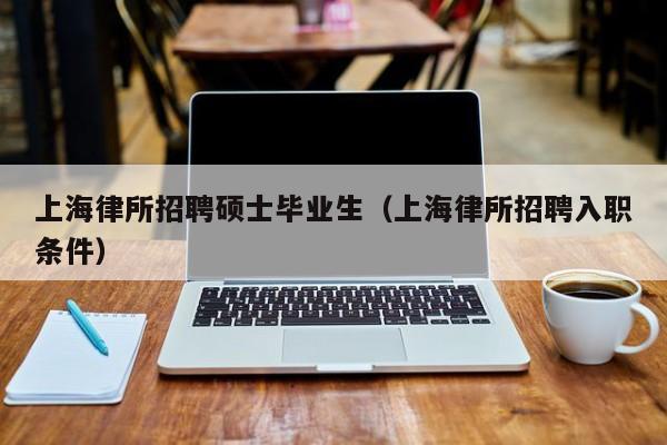 上海律所招聘硕士毕业生（上海律所招聘入职条件）-第1张图片-公办高校硕士招聘信息-最新高校硕士招聘信息-公办高校招聘条件
